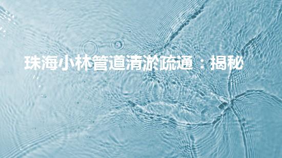 珠海小林管道清淤疏通：揭秘城市下的黑暗世界！